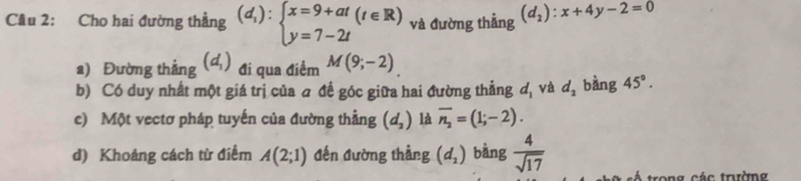 Cho hai đường thẳng (d_1):beginarrayl x=9+at y=7-2tendarray.  (t∈ R) và đường thẳng (d_2):x+4y-2=0
a) Đường thẳng (d_1) đi qua điểm M(9;-2)
b) Có duy nhất một giá trị của a đề góc giữa hai đường thẳng d_1 và d_2 bàng 45°. 
c) Một vectơ pháp tuyến của đường thẳng (d_2) là overline n_2=(1;-2). 
d) Khoảng cách từ điểm A(2;1) đến đường thẳng (d_2) bàng  4/sqrt(17) 
trong các trường