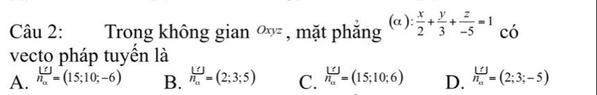 Trong không gian ∞ , mặt phăng (alpha ): x/2 + y/3 + z/-5 =1 có
vecto pháp tuyển là
A. n_a=(15;10;-6) B. beginarrayr L=(2):5) C. beginarrayr □  n_aendarray =(15;10;6) D. n_a^([])=(2;3;-5)