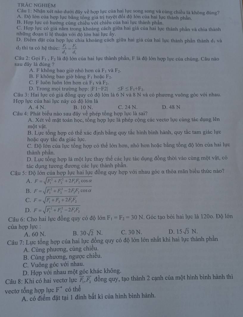 trÁC NGHIệM
Câu 1: Nhận xét nào dưới đây về hợp lực của hai lực song song và cùng chiều là không đúng?
A. Độ lớn của hợp lực bằng tổng giả trị tuyệt đối độ lớn của hai lực thành phần.
B. Hợp lực có hướng cùng chiều với chiều của hai lực thành phần.
C. Hợp lực có giá nằm trong khoảng cách giữa hai giá của hai lực thành phần và chia thành
những đoạn tỉ lệ thuận với độ lớn hai lực ấy.
D. Điểm đặt của hợp lực chia khoảng cách giữa hai giá của hai lực thành phần thành dị và
d_2 thì ta có hệ thức: frac F_1d_2=frac F_2d_1
Câu 2: Gọi F_1,F_2 là độ lớn của hai lực thành phần, F là độ lớn hợp lực của chúng. Câu nào
sau đây là đúng ?
A. F không bao giờ nhỏ hơn cả F_1 và F_2.
B. F không bao giờ bằng F_1 hoặc F_2.
C. F luôn luôn lớn hơn cả F_1 và F_2.
D. Trong mọi trường hợp: |F1-F2| ≤ F≤ F_1+F_2.
Câu 3: Hai lực có giá đồng quy có độ lớn là 6 N và 8 N và có phương vuông góc với nhau.
Hợp lực của hai lực này có độ lớn là
A. 4 N. B. 10 N. C. 24 N. D. 48 N
Câu 4: Phát biểu nào sau đây về phép tổng hợp lực là sai?
A. Xét về mặt toán học, tổng hợp lực là phép cộng các vectơ lực cùng tác dụng lên
một vật.
B. Lực tổng hợp có thể xác định bằng quy tắc hình bình hành, quy tắc tam giác lực
hoặc quy tắc đa giác lực.
C. Độ lớn của lực tổng hợp có thể lớn hơn, nhỏ hơn hoặc bằng tổng độ lớn của hai lực
thành phần.
D. Lực tổng hợp là một lực thay thế các lực tác dụng đồng thời vào cùng một vật, có
tác dụng tương đương các lực thành phần.
Câu 5: Độ lớn của hợp lực hai lực đồng quy hợp với nhau góc α thỏa mãn biểu thức nào?
A. F=sqrt (F_1)^2+F_2^(2+2F_1)F_2cos alpha 
B. F=sqrt (F_1)^2+F_2^(2-2F_1)F_2cos alpha 
C. F=sqrt(F_1)+F_2+2F_1F_2
D. F=sqrt (F_1)^2+F_2^(2-2F_1)F_2
Câu 6: Cho hai lực đồng quy có độ lớn F_1=F_2=30N. Góc tạo bởi hai lực là 120o. Độ lớn
ủa hợp lực :
A. 60 N. B. 30sqrt(2)N. C. 30 N. D. 15sqrt(3)N.
Câu 7: Lực tổng hợp của hai lực đồng quy có độ lớn lớn nhất khi hai lực thành phần
A. Cùng phương, cùng chiều.
B. Cùng phương, ngược chiều.
C. Vuông góc với nhau.
D. Hợp với nhau một góc khác không.
Câu 8: Khi có hai vectơ lực overline F_1,overline F_2 đồng quy, tạo thành 2 cạnh của một hình bình hành thì
vectơ tổng hợp lực F^(to) có thể
A. có điểm đặt tại 1 đỉnh bất kì của hình bình hành.