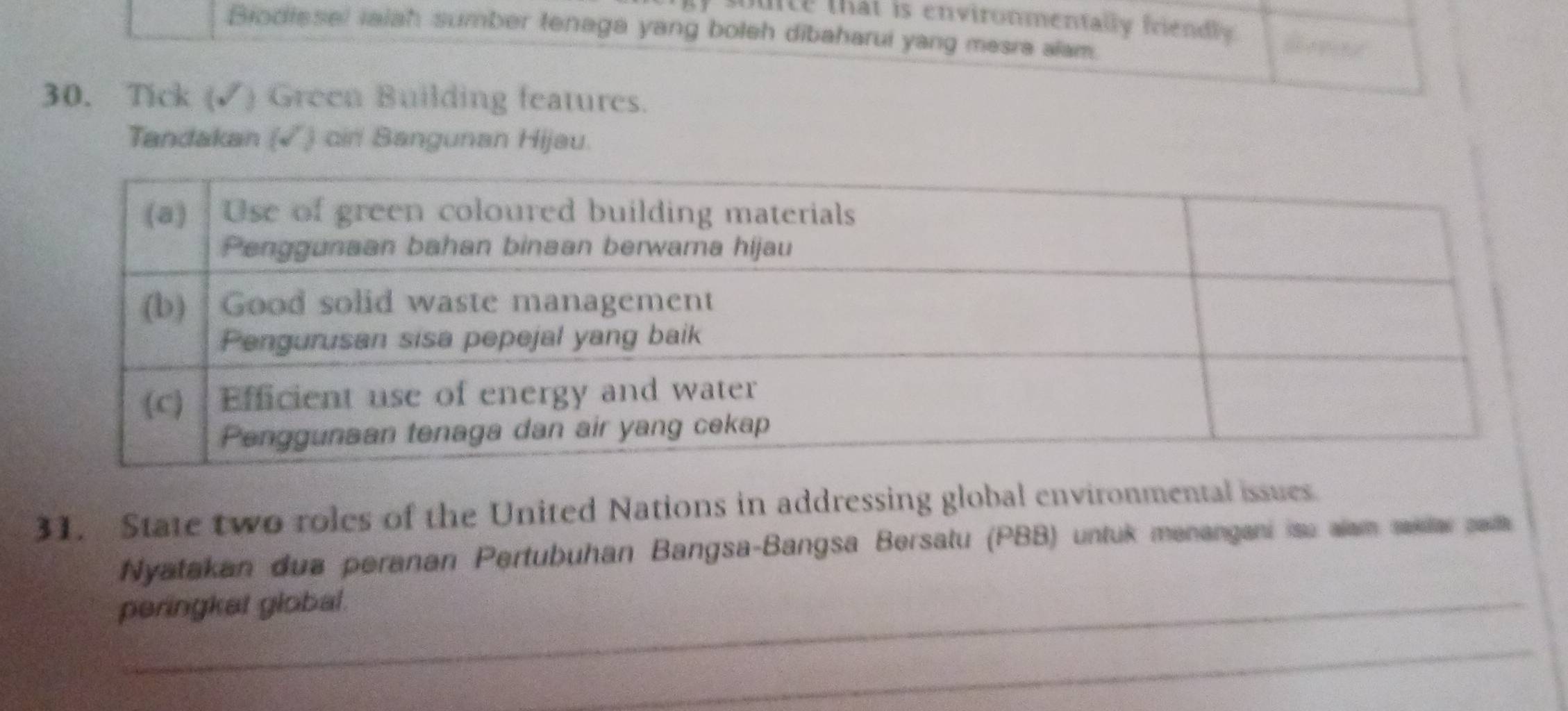 buice that is environmentally friendly. 
Biodissel iaiah sumber tenaga yang boleh dibaharui yang mesra alam. 
30. Tick (✓) Green Building features. 
Tandakan (√) cin Bangunan Hijau. 
31. State two roles of the United Nations in addressing global environmental issues. 
Nyatakan dua peranan Pertubuhan Bangsa-Bangsa Bersatu (PBB) untuk menangani isu alam saklar saa 
peringket global. 
_