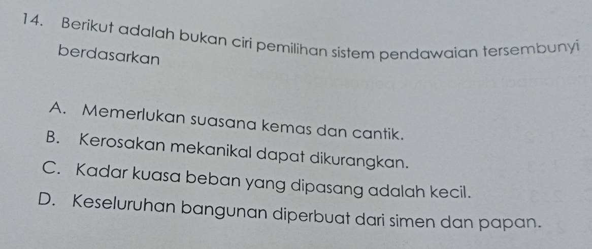 Berikut adalah bukan ciri pemilihan sistem pendawaian tersembunyi
berdasarkan
A. Memerlukan suasana kemas dan cantik.
B. Kerosakan mekanikal dapat dikurangkan.
C. Kadar kuasa beban yang dipasang adalah kecil.
D. Keseluruhan bangunan diperbuat dari simen dan papan.