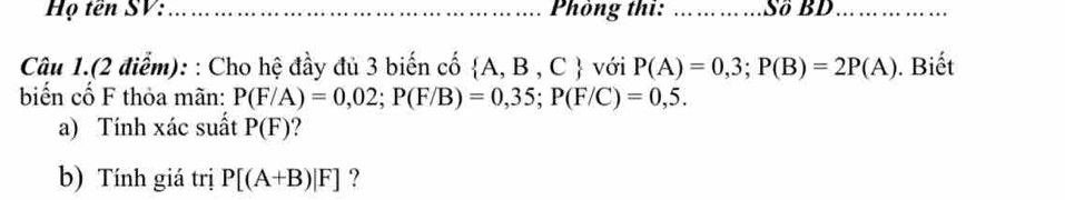 Họ tên SV: _ Phòng thi: _Số BD_ 
Câu 1.(2 điểm): : Cho hệ đầy đủ 3 biến cố  A,B,C với P(A)=0,3; P(B)=2P(A). Biết 
biến cố F thỏa mãn: P(F/A)=0,02; P(F/B)=0,35; P(F/C)=0,5. 
a) Tính xác suất P(F) ? 
b) Tính giá trị P[(A+B)|F] ?