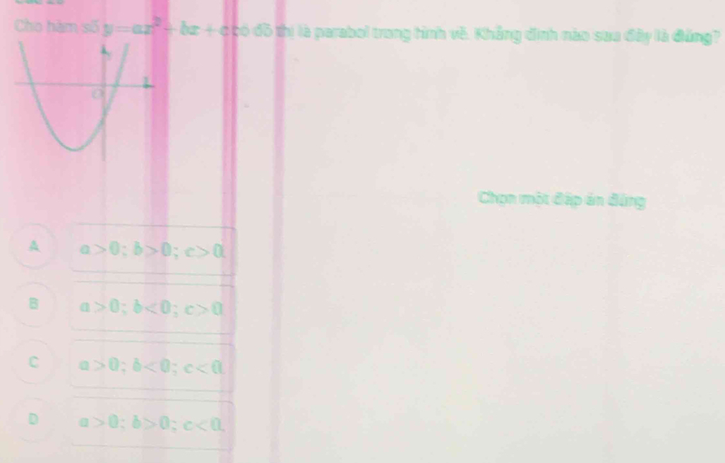 Cho hàm số y=ax^2+bx+c có đồ thị là parabol trong tình về. Khẳng định nào saa đây là đứng?
Chọn một đặp án đứng
A a>0; b>0; c>0
B a>0; b<0</tex>; c>0
C a>0; b<0</tex>; c<0</tex>
D a>0; b>0; c<0</tex>,