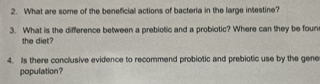 What are some of the beneficial actions of bacteria in the large intestine? 
3. What is the difference between a prebiotic and a probiotic? Where can they be foun 
the diet? 
4. Is there conclusive evidence to recommend probiotic and prebiotic use by the gene 
population?