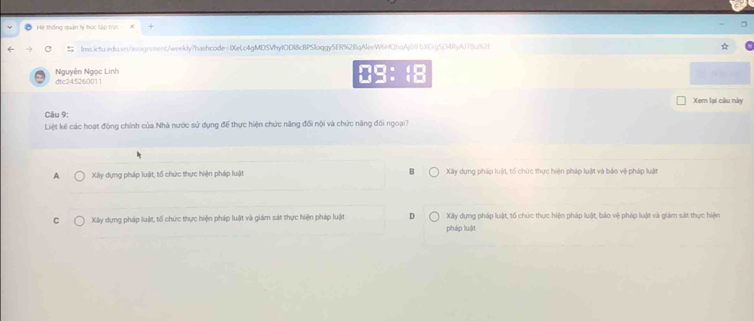 a Hệ thống quản lý học tập trực X
Ims.ictu.edu.vn/assignment/weekly?hashcode=IXeLc4gMDSVhyIODI8cBPSloqgy5ER%2BqAleeW6HQhqAj0ffbXCrgSj34RyAJ78u%2f
Nguyễn Ngọc Linh
□ □ :□ 
dtc245260011
Xem lại câu này
Câu 9:
Liệt kê các hoạt động chính của Nhà nước sử dụng để thực hiện chức năng đối nội và chức năng đối ngoại?
A Xây dựng pháp luật, tố chức thực hiện pháp luật B Xây dựng pháp luật, tố chức thực hiện pháp luật và bảo vệ pháp luật
C Xây dựng pháp luật, tố chức thực hiện pháp luật và giám sát thực hiện pháp luật D Xây dựng pháp luật, tố chức thực hiện pháp luật, bảo vệ pháp luật và giám sát thực hiện
pháp luật