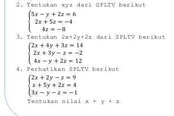 Tentukan xyz dari SPLTV berikut
beginarrayl 5x-y+2z=6 2x+5z=-4 4z=-8endarray.
3. Tentukan 2x+2y+2z dari SPLTV berikut
beginarrayl 2x+4y+3z=14 2x+3y-z=-2 4x-y+2z=12endarray.
4. Perhatikan SPLTV berikut
beginarrayl 2x+2y-z=9 x+5y+2z=4 3x-y-z=-1endarray.
Tentukan nilai x+y+z