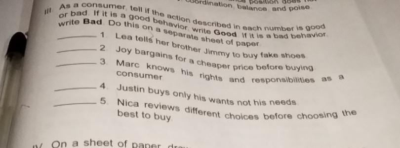 sition do es 
ordination balance and poise 
Ill. As a consumer, tell if the action described in each number is good 
or bad. If it is a good behavior write Good. If it is a bad behavior 
_write Bad. Do this on a separate sheet of paper 
1 Lea tells her brother Jimmy to buy fake shoes 
_2 Joy bargains for a cheaper price before buying 
_3. Marc knows his rights and responsibilities as a 
consumer 
_4. Justin buys only his wants not his needs 
_5. Nica reviews different choices before choosing the 
best to buy 
O e o p n