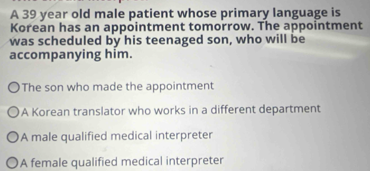 A 39 year old male patient whose primary language is
Korean has an appointment tomorrow. The appointment
was scheduled by his teenaged son, who will be
accompanying him.
The son who made the appointment
A Korean translator who works in a different department
A male qualified medical interpreter
A female qualified medical interpreter