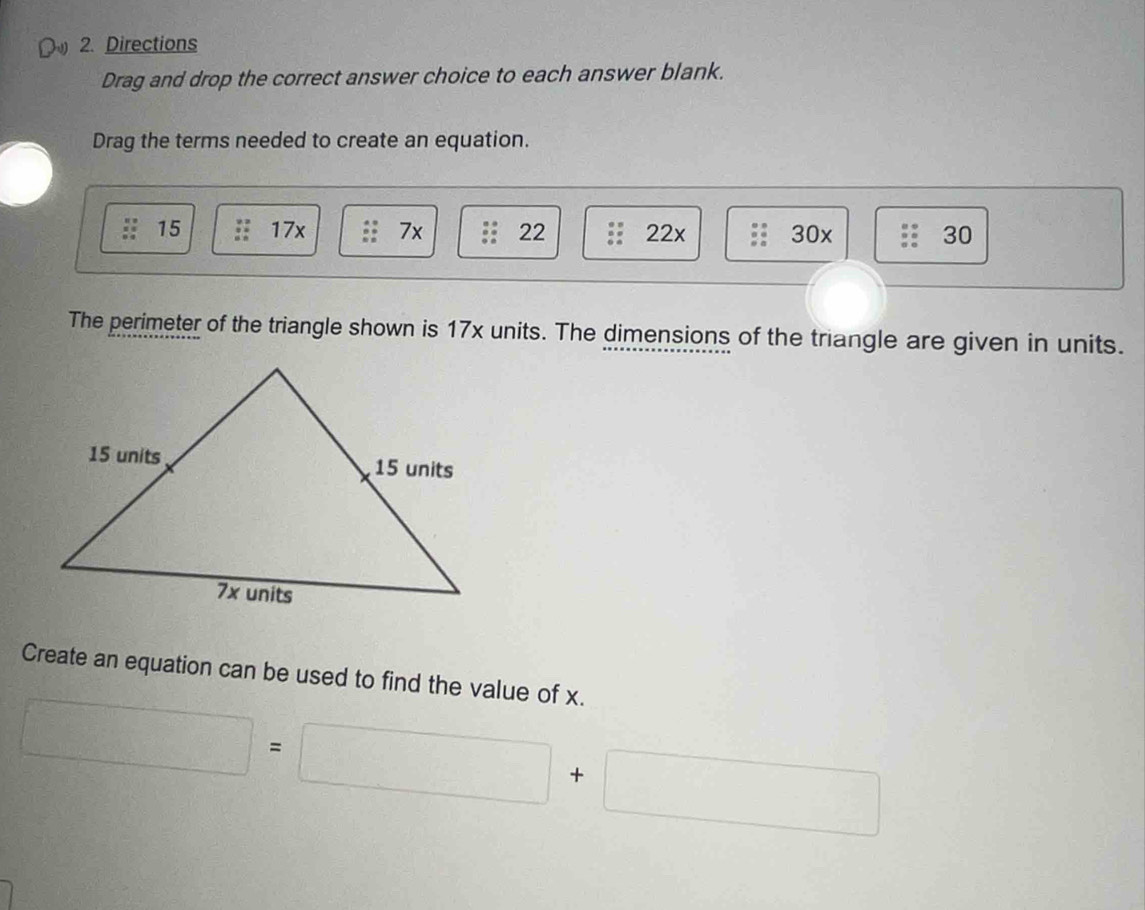 Directions
Drag and drop the correct answer choice to each answer blank.
Drag the terms needed to create an equation.
15 17x 7x 22 22x 30x 30
The perimeter of the triangle shown is 17x units. The dimensions of the triangle are given in units.
Create an equation can be used to find the value of x.
□ =□ +□