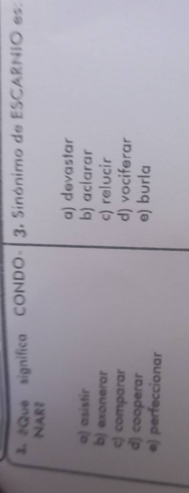 1 2Que significa CONDO - 3. Sinónimo de ESCARNIO es
NARP
a) devastar
a) asistir b) aclarar
b) exonerar
c) relucir
c) comparar
d) vociferar
d) cooperar
e) burla
e) perfeccionar