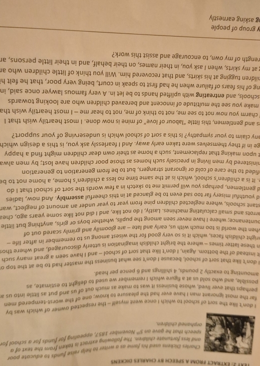 EXT 2: ExtraCT FROM A SPEECH BY CHARLES DICKENs
Charles Dickens used his fame as a writer to help raise funds to educate poor
nd less fortunate children. The following extract is taken from the text of a
peech that he gave on 5^(th) November 1857, appealing for funds for a schaol for
rphaned children.
I don't like the sort of school to which I once went myself - the respected owner of which was by
far the most ignorant man I have ever had the pleasure to know; one of the worst-tempered men
perhaps that ever lived, whose business it was to make as much out of us and put as little into us a
possible, and who sold us at a figure which I remember we used to delight to estimate, as
amounting to exactly 2 pounds, 4 shillings and 6 pence per head.
I don't like that sort of school. because I don't see what business the master had to be at the top o
it instead of the bottom. Again, I don't like that sort of school - and I have seen a great many such
n these latter times - where the bright childish imagination is utterly discouraged, and where thos
bright childish faces, which it is so very good for the wisest among us to remember in after life —
when the world is too much with us, early and late - are gloomily and grimly scared out of
ountenance; where I have never seen among the pupils, whether boys or girls, anything but little
arrots and small calculating machines. Lastly, I do not like, and I did not like some years ago, chea
stant schools, where neglected children pine from year to year under an amount of neglect, wan
d youthful misery far too sad even to be glanced at in this cheerful assembly. And now, ladies
d gentlemen, perhaps you will permit me to sketch in a few words the sort of school that I do
e. It is a children’s school, which is at the same time no less a children’s home, a home not to be
afided to the care of cold or ignorant strangers, but to be from generation to generation
hinistered by men living in precisely such homes as those poor children have lost; by men alwa
t upon making that replacement, such a home as their own dear children might find a happy
ge in if they themselves were taken early away. And I fearlessly ask you, is this a design which
any claim to your sympathy? Is this a sort of school which is undeserving of your support?
es and gentlemen, this little “labour of love” of mine is now done. I most heartily wish that I
I charm you now not to see me, not to think of me, not to hear me - I most heartily wish tha
make you see the multitude of innocent and bereaved children who are looking towards
schools, and entreating with uplifted hands to be let in. A very famous lawyer once said, in
ng of his fears of failure when he had first to speak in court, being very poor, that he felt h
hildren tugging at his skirts, and that recovered him. Will you think of little children who an
g at my skirts, when I ask you, in their names, on their behalf, and in their little persons, an
rength of my own, to encourage and assist this work?
y group of people
g asking earnestly