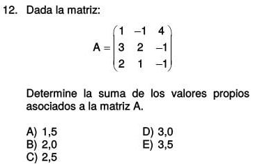 Dada la matriz:
A=beginpmatrix 1&-1&4 3&2&-1 2&1&-1endpmatrix
Determine la suma de los valores propios
asociados a la matriz A.
A) 1,5 D) 3, 0
B) 2,0 E) 3,5
C) 2,5