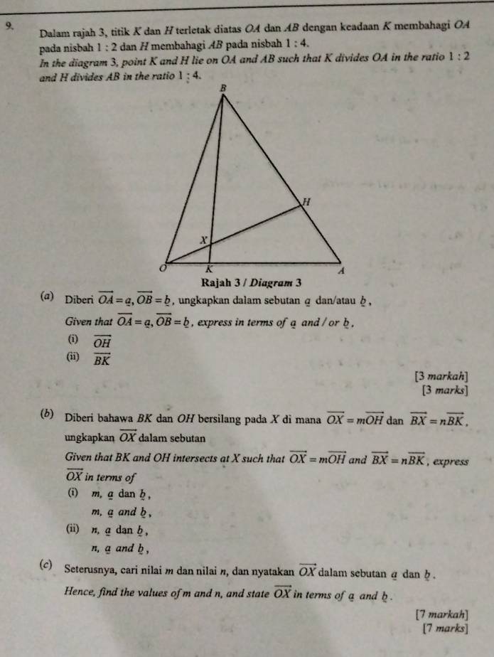 Dalam rajah 3, titik K dan H terletak diatas OA dan AB dengan keadaan K membahagi OA
pada nisbah 1 : 2 dan H membahagi AB pada nisbah 1:4.
In the diagram 3, point K and H lie on OA and AB such that K divides OA in the ratio 1:2
and H divides AB in the ratio
(a) Diberi vector OA=a,vector OB=_ b , ungkapkan dalam sebutan α dan/atau φ ,
Given that overline OA=a,overline OB=b , express in terms of a and /or b .
(i) vector OH
(ii) vector BK
[3 markah]
[3 marks]
(b) Diberi bahawa BK dan OH bersilang pada X di mana vector OX=mvector OH dan vector BX=nvector BK,
ungkapkan vector OX dalam sebutan
Given that BK and OH intersects at X such that vector OX=mvector OH and vector BX=nvector BK , express
vector OX in terms of
(i) m, g dan h ,
m, g and b ,
(ii) n, a dan b ,
n, a and b ,
(c) Seterusnya, cari nilai m dan nilai n, dan nyatakan vector OX dalam sebutan α dan  .
Hence, find the values of m and n, and state vector OX in terms of a and b .
[7 markah]
[7 marks]