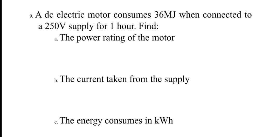 A dc electric motor consumes 36MJ when connected to 
a 250V supply for 1 hour. Find: 
.. The power rating of the motor 
£ The current taken from the supply 
.. The energy consumes in kWh