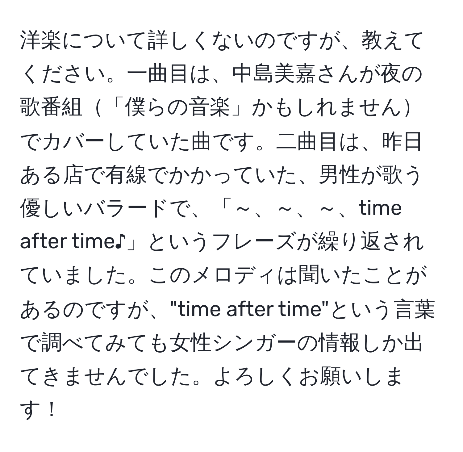 洋楽について詳しくないのですが、教えてください。一曲目は、中島美嘉さんが夜の歌番組「僕らの音楽」かもしれませんでカバーしていた曲です。二曲目は、昨日ある店で有線でかかっていた、男性が歌う優しいバラードで、「～、～、～、time after time♪」というフレーズが繰り返されていました。このメロディは聞いたことがあるのですが、"time after time"という言葉で調べてみても女性シンガーの情報しか出てきませんでした。よろしくお願いします！