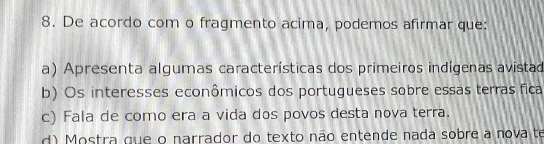 De acordo com o fragmento acima, podemos afirmar que:
a) Apresenta algumas características dos primeiros indígenas avistad
b) Os interesses econômicos dos portugueses sobre essas terras fica
c) Fala de como era a vida dos povos desta nova terra.
d) Mostra que o narrador do texto não entende nada sobre a nova te