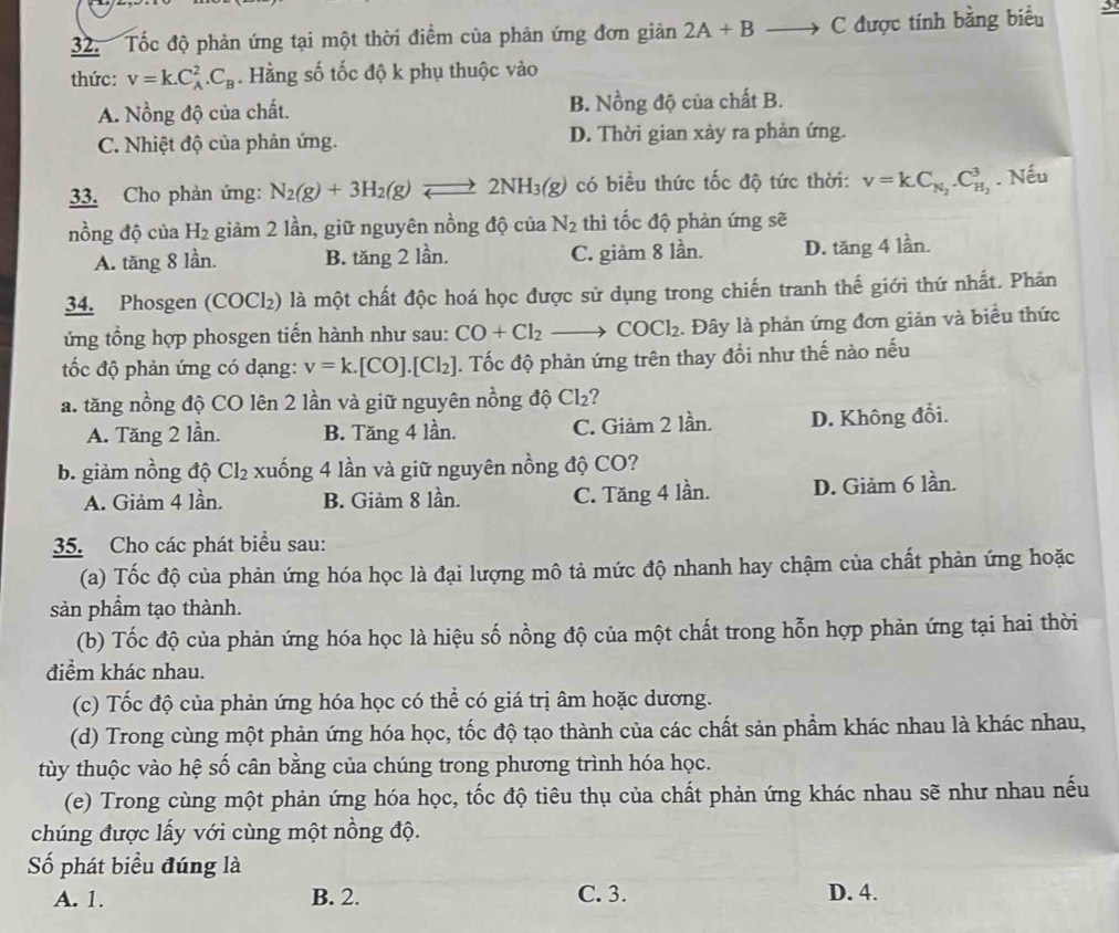 Tốc độ phản ứng tại một thời điểm của phản ứng đơn giản 2A+Bto C được tính bằng biểu 3
thức: v=k.C_A^(2.C_B). Hằng số tốc độ k phụ thuộc vào
A. Nồng độ của chất. B. Nồng độ của chất B.
C. Nhiệt độ của phản ứng. D. Thời gian xảy ra phản ứng.
33. Cho phản ứng: N_2(g)+3H_2(g)leftharpoons 2NH_3(g) có biểu thức tốc độ tức thời: v=kC_N_2.C_H_2^3. Nếu
nồng độ của H_2 giảm 2 lần, giữ nguyên nồng độ của N_2 thì tốc độ phản ứng sẽ
A. tăng 8 lần. B. tăng 2 lần. C. giàm 8 lần. D. tăng 4 lần.
34. Phosgen (COCl₂) là một chất độc hoá học được sử dụng trong chiến tranh thế giới thứ nhất. Phản
ứng tổng hợp phosgen tiến hành như sau: CO+Cl_2to COCl_2. Đây là phản ứng đơn giản và biểu thức
ốc độ phản ứng có dạng: v=k.[CO].[Cl_2]. Tốc độ phản ứng trên thay đổi như thế nào nếu
a. tăng nồng độ CO lên 2 lần và giữ nguyên nồng độ Cl_2 2
A. Tăng 2 lần. B. Tăng 4 lần. C. Giảm 2 lần. D. Không đổi.
b. giảm nồng độ ( Cl_2 2xuống 4 lần và giữ nguyên nồng độ CO?
A. Giảm 4 lần. B. Giảm 8 lần. C. Tăng 4 lần. D. Giảm 6 lần.
35. Cho các phát biểu sau:
(a) Tốc độ của phản ứng hóa học là đại lượng mô tả mức độ nhanh hay chậm của chất phản ứng hoặc
sản phầm tạo thành.
(b) Tốc độ của phản ứng hóa học là hiệu số nồng độ của một chất trong hỗn hợp phản ứng tại hai thời
điểm khác nhau.
(c) Tốc độ của phản ứng hóa học có thể có giá trị âm hoặc dương.
(d) Trong cùng một phản ứng hóa học, tốc độ tạo thành của các chất sản phẩm khác nhau là khác nhau,
tùy thuộc vào hệ số cân bằng của chúng trong phương trình hóa học.
(e) Trong cùng một phản ứng hóa học, tốc độ tiêu thụ của chất phản ứng khác nhau sẽ như nhau nếu
chúng được lấy với cùng một nồng độ.
Số phát biểu đúng là
A. 1. B. 2. C. 3. D. 4.