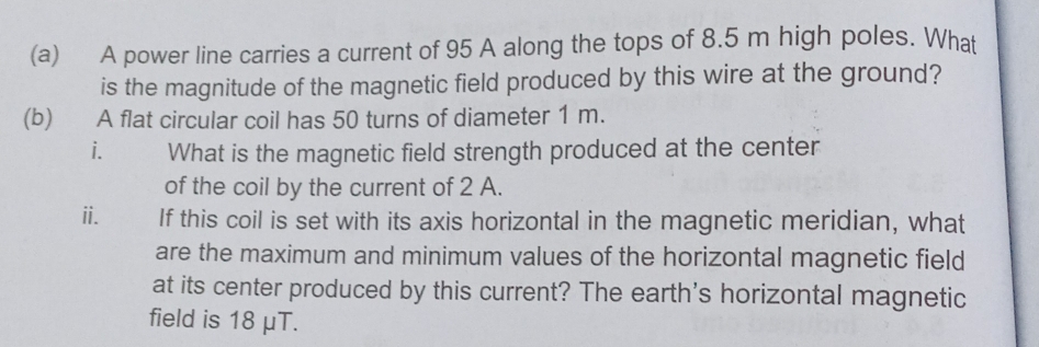 A power line carries a current of 95 A along the tops of 8.5 m high poles. What 
is the magnitude of the magnetic field produced by this wire at the ground? 
(b) A flat circular coil has 50 turns of diameter 1 m. 
i. What is the magnetic field strength produced at the center 
of the coil by the current of 2 A. 
ii. If this coil is set with its axis horizontal in the magnetic meridian, what 
are the maximum and minimum values of the horizontal magnetic field 
at its center produced by this current? The earth's horizontal magnetic 
field is 18 μT.