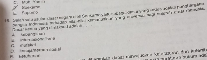 C. Muh. Yamin
D. Soekarno
E. Supomo
16. Salah satu usulan dasar negara oleh Soekarno yaitu sebagai dasar yang kedua adalah penghargaan
bangsa Indonesia terhadap nilai-nilai kemanusiaan yang universal bagi seluruh umat manusia.
Dasar kedua yang dimaksud adalah . . . .
A. kebangsaan
B. internasionalisme
C. mufakat
D. kesejahteraan sosial
diharapkan dapat mewujudkan keteraturan dan ketertib
E. ketuhanan
han peraturan hukum ada