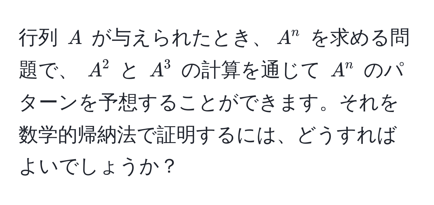 行列 ( A ) が与えられたとき、( A^n ) を求める問題で、 ( A^2 ) と ( A^3 ) の計算を通じて ( A^n ) のパターンを予想することができます。それを数学的帰納法で証明するには、どうすればよいでしょうか？