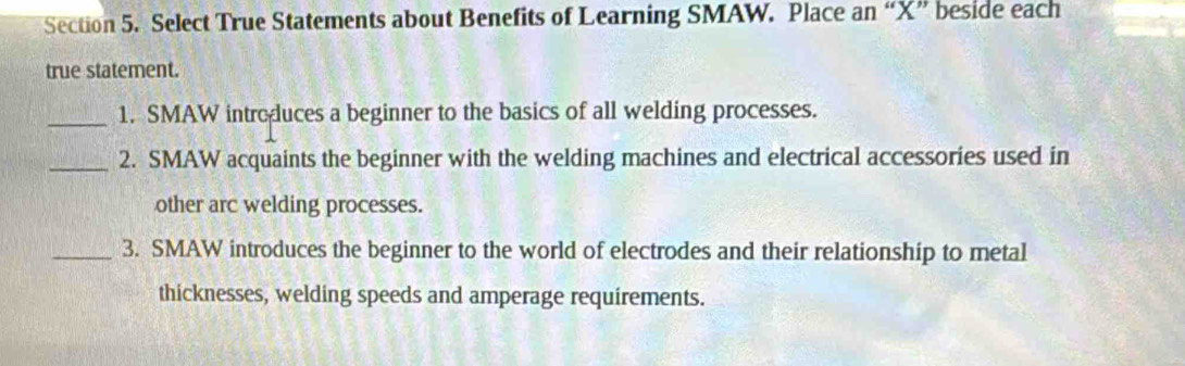 Select True Statements about Benefits of Learning SMAW. Place an “ X ” beside each 
true statement. 
_1. SMAW introduces a beginner to the basics of all welding processes. 
_2. SMAW acquaints the beginner with the welding machines and electrical accessories used in 
other arc welding processes. 
_3. SMAW introduces the beginner to the world of electrodes and their relationship to metal 
thicknesses, welding speeds and amperage requirements.