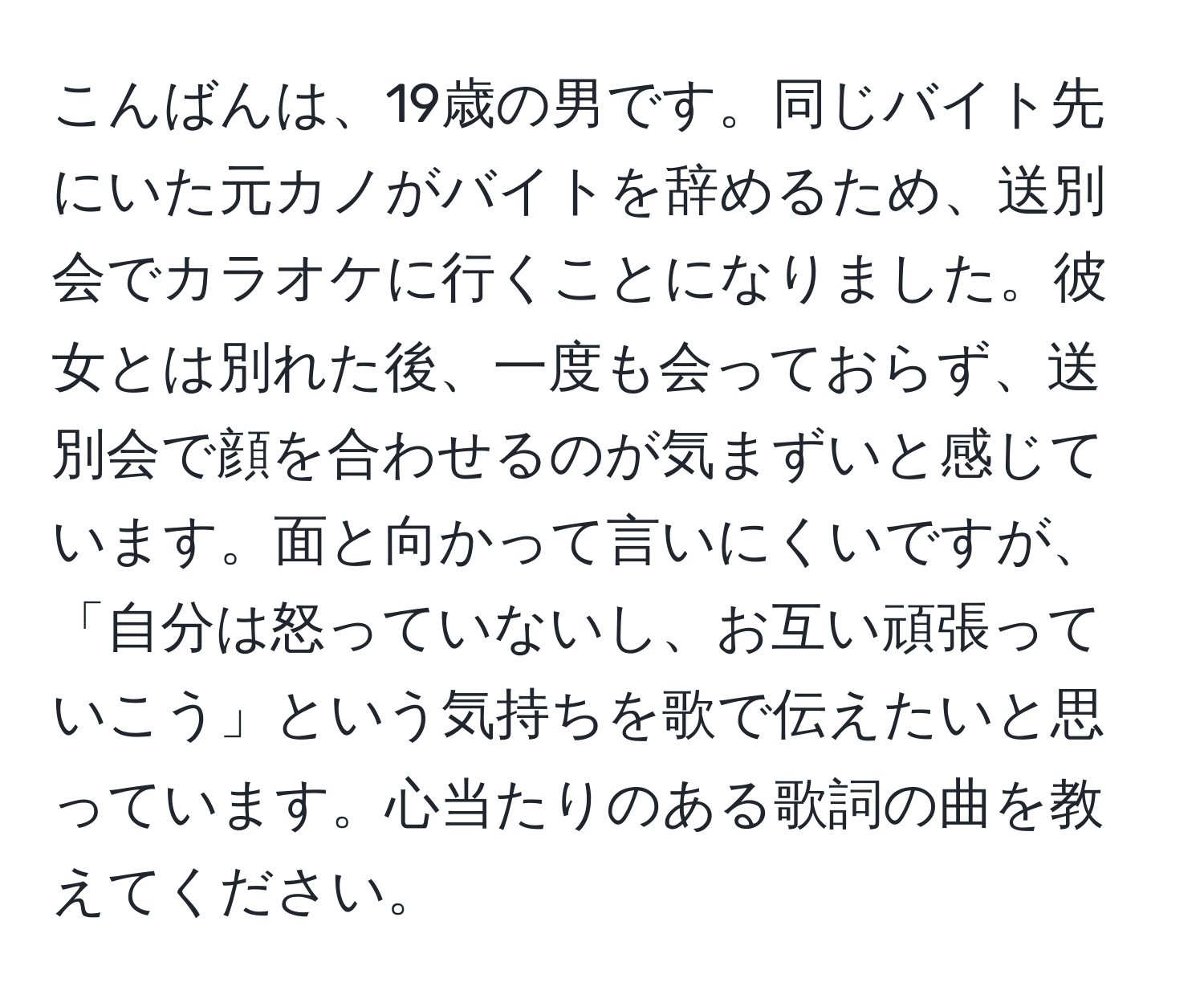 こんばんは、19歳の男です。同じバイト先にいた元カノがバイトを辞めるため、送別会でカラオケに行くことになりました。彼女とは別れた後、一度も会っておらず、送別会で顔を合わせるのが気まずいと感じています。面と向かって言いにくいですが、「自分は怒っていないし、お互い頑張っていこう」という気持ちを歌で伝えたいと思っています。心当たりのある歌詞の曲を教えてください。