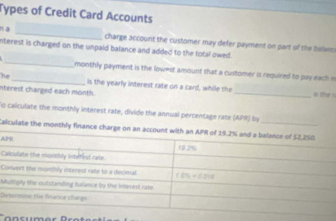 Types of Credit Card Accounts
na _charge account the customer may defer payment on part of the balanc 
_
nterest is charged on the unpaid balance and added to the total owed.
monthly payment is the lowest amount that a customer is required to pay each m
_
he_ is the yearly interest rate on a card, while the
nterest charged each month.
is the n
To calculate the monthly interest rate, divide the annual percentage rate (APR) by
Calculate the monthly finance 
A
C
C
M
D
Cansumer Protecti