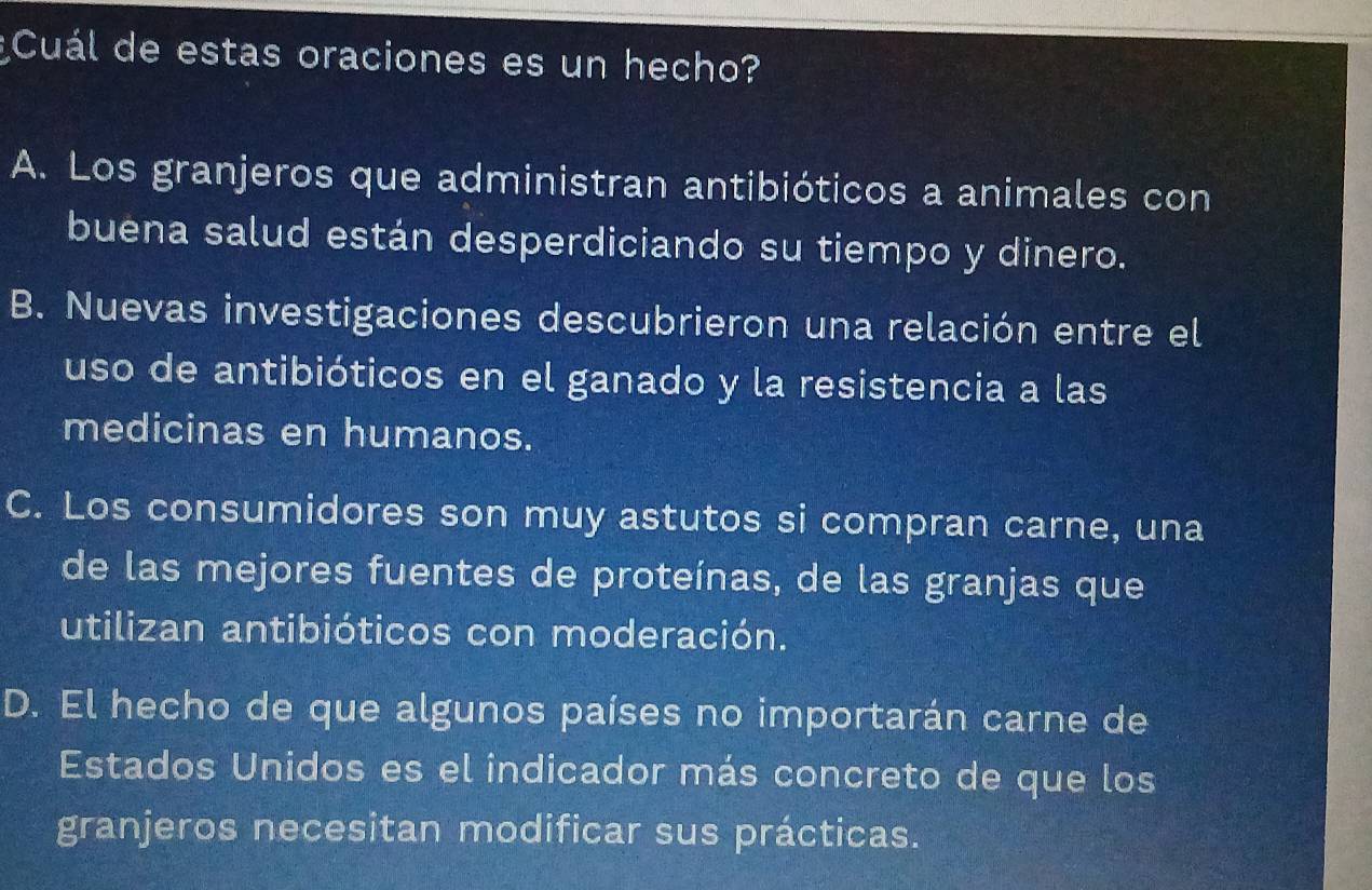 ¿Cuál de estas oraciones es un hecho?
A. Los granjeros que administran antibióticos a animales con
buena salud están desperdiciando su tiempo y dinero.
B. Nuevas investigaciones descubrieron una relación entre el
uso de antibióticos en el ganado y la resistencia a las
medicinas en humanos.
C. Los consumidores son muy astutos si compran carne, una
de las mejores fuentes de proteínas, de las granjas que
utilizan antibióticos con moderación.
D. El hecho de que algunos países no importarán carne de
Estados Unidos es el indicador más concreto de que los
granjeros necesitan modificar sus prácticas.