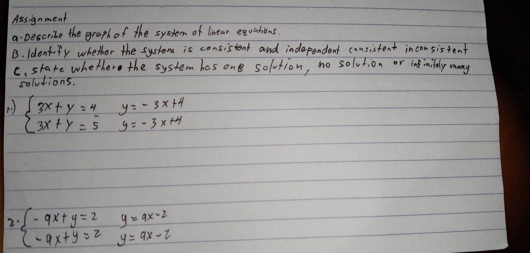 Assignment
a. Describe the graph of the system of linear equations.
B. Identify whether the system is consistent and independent consistent inconsistent
C. state whethere the system has one solvtion, no solution or inf initely many
solutions.
( ) beginarrayl 3x+y=4y=-3x+4 3x+y=5y=-3x+4endarray.
2 beginarrayl -9x+y=2y=9x-2 -9x+y=2y=9x-2endarray.