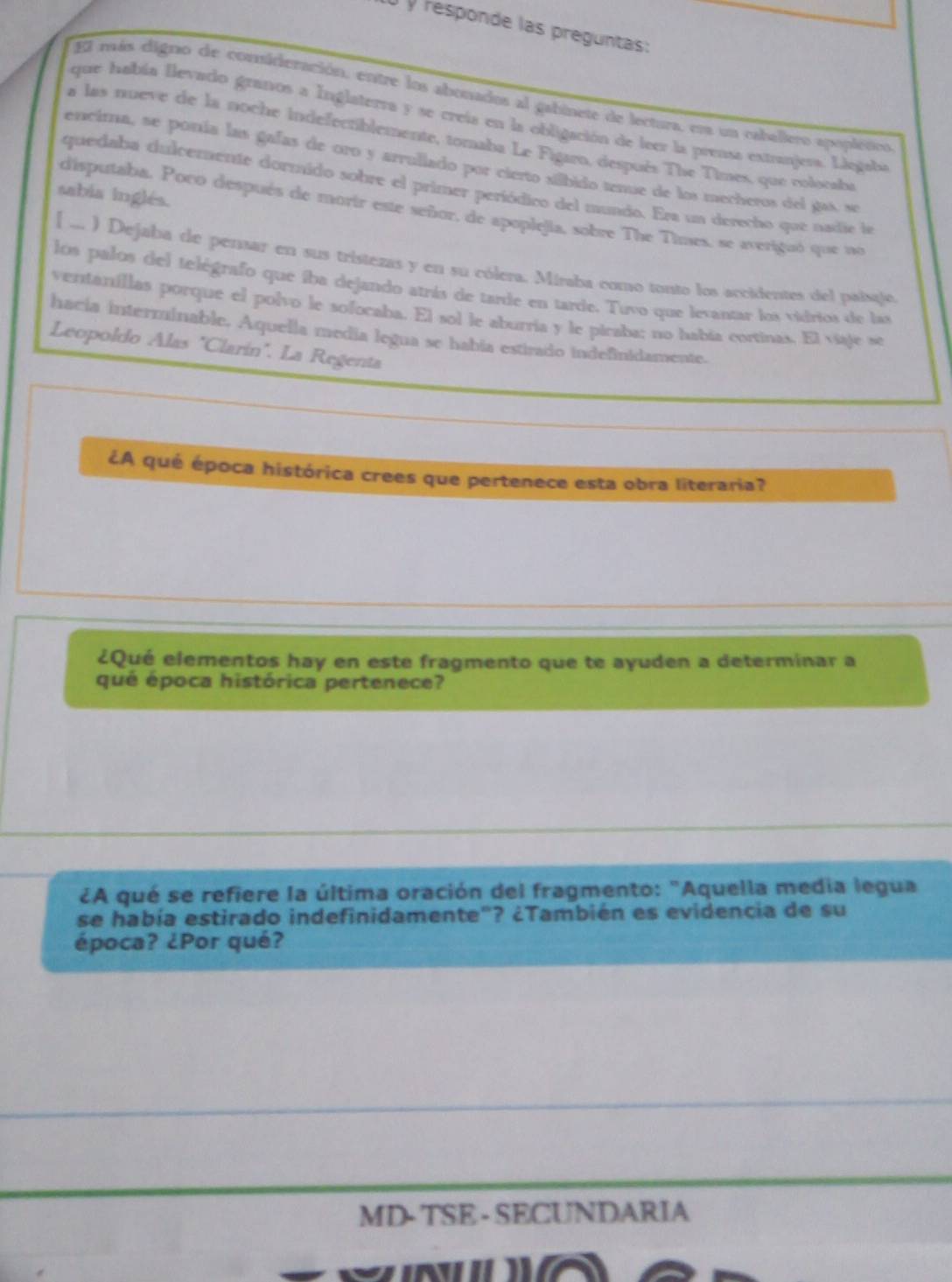 responde las preguntas: 
El más digno de consideración, entre los abonados al gabinete de lectura, ena un cabellero apoplético 
que había llevado granos a Inglaterra y se creía en la obligación de leer la prensa extranjesa. Liegaba 
a las nueve de la noche indefectiblemente, tomaba Le Figaro, después The Times, que rolooaba 
encima, se ponía las gafas de oro y arrullado por cierto silbido tenue de los mecheros del gas, se 
quedaba dulcemente dormido sobre el primer periódico del mundo. Era un derecho que nadie la 
sabia inglés. 
disputaba. Poco después de morir este señor, de apoplejia, sobre The Times, se averiguó que no 
[ ... ) Dejaba de pensar en sus tristezas y en su cólera. Miraba como tonto los accidentes del paisaje 
los palos del telégrafo que iba dejando atrás de tarde en tarde. Tuvo que levantar los vidrios de las 
ventanillas porque el polvo le sofocaba. El sol le aburría y le picaba; no había cortinas. El viaje se 
hacia interminable. Aquella media legua se habia estirado indefinidamente. 
Leopoldo Alas "Clarín". La Regenta 
¿A qué época histórica crees que pertenece esta obra literaria? 
¿Qué elementos hay en este fragmento que te ayuden a determinar a 
qué época histórica pertenece? 
¿A qué se refiere la última oración del fragmento: "Aquella media legua 
se había estirado indefinidamente"? ¿También es evidencia de su 
época? ¿Por qué? 
MD- TSE - SECUNDARIA