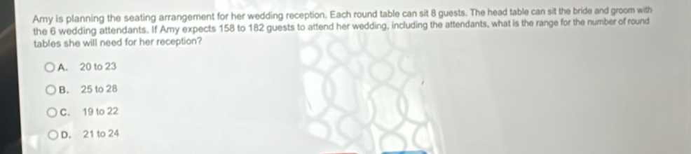 Amy is planning the seating arrangement for her wedding reception. Each round table can sit 8 guests. The head table can sit the bride and groom with
the 6 wedding attendants. If Amy expects 158 to 182 guests to attend her wedding, including the attendants, what is the range for the number of round
tables she will need for her reception?
A. 20 to 23
B. 25 to 28
C. 19 to 22
D. 21 to 24