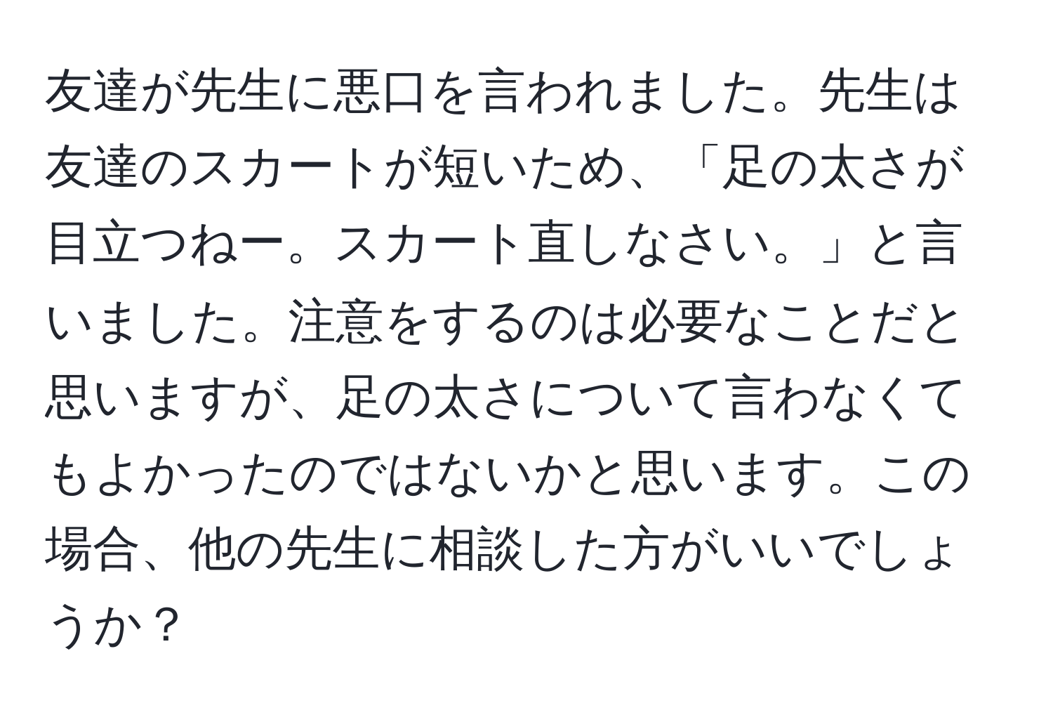 友達が先生に悪口を言われました。先生は友達のスカートが短いため、「足の太さが目立つねー。スカート直しなさい。」と言いました。注意をするのは必要なことだと思いますが、足の太さについて言わなくてもよかったのではないかと思います。この場合、他の先生に相談した方がいいでしょうか？