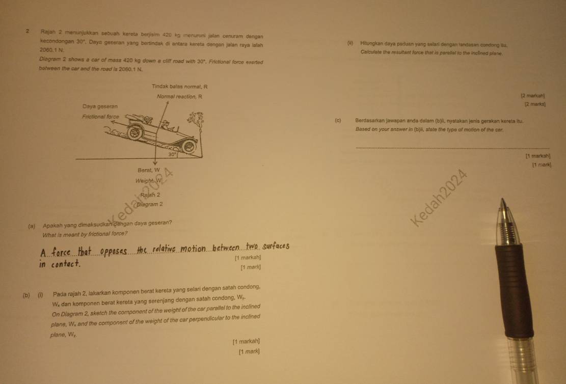 Rajah 2 menunjukkan sebuah kereta berjisim 420 kg menuruni jalan cenuram dergan 
kecondongan 30° , Daya geseran yang bertindak di antara kerefa dengan jalan raya ialah (ii) Hitungkan daya paduan yang selari dengan landasan condong itu.
2060.1 N. Calculate the resultant force that is perellet to the inclined plane 
Diagram 2 shows a car of mass 420 kg down a cliff road with 30°. Frictional force exerted 
botween the car and the road is 2060.1 N. 
Tindak balas normal, R
Normal reaction, R [2 markah] (2 marks) 
Daya geseran 
Frictional force (c) Berdasarkan jawapan anda dalam (b)ii, nyatakan jenis gerakan kereta itu. 
Based on your answer in (b)ii, state the type of motion of the car. 
_
30°
[1 markah] 
Berat, W [1 mark] 
Weight 
Rajah 2 
Diagram 2 
(a) Apakan yang dimaksudkan dangan daya geseran? 
What is meant by frictional force? 
in [1 markah] 
[1 mark] 
(b) (l) Pada rajah 2, lakarkan komponen berat kereta yang selari dengan satah condong.
W, dan komponen berat kereta yang serenjang dengan satah condong, W,. 
On Diagram 2, sketch the component of the weight of the car parallel to the inclined 
plane, W. and the component of the weight of the car perpendicular to the inclined 
plane, Wy. 
[1 markah] 
[1 mark]