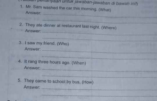 an penanyaan untuk jawaban-jawaban di bawah ini!) 
1. Mr. Sam washed the car this morning. (What) 
Answer:_ 
_ 
2. They ate dinner at restaurant last night. (Where) 
Answer:_ 
_ 
3. I saw my friend. (Who) 
Answer:_ 
_ 
4. It rang three hours ago. (When) 
Answer:_ 
_ 
5. They came to school by bus. (How) 
Answer:_ 
_