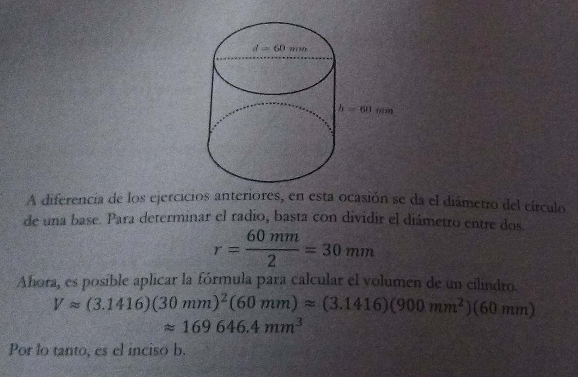 A diferencia de los ejercicios anteriores, en esta ocasión se da el diámetro del círculo
de una base. Para determinar el radio, basta con dividir el diámetro entre dos.
r= 60mm/2 =30mm
Ahora, es posible aplicar la fórmula para calcular el volumen de un cilindro.
Vapprox (3.1416)(30mm)^2(60mm)approx (3.1416)(900mm^2)(60mm)
approx 169646.4mm^3
Por lo tanto, es el inciso b.