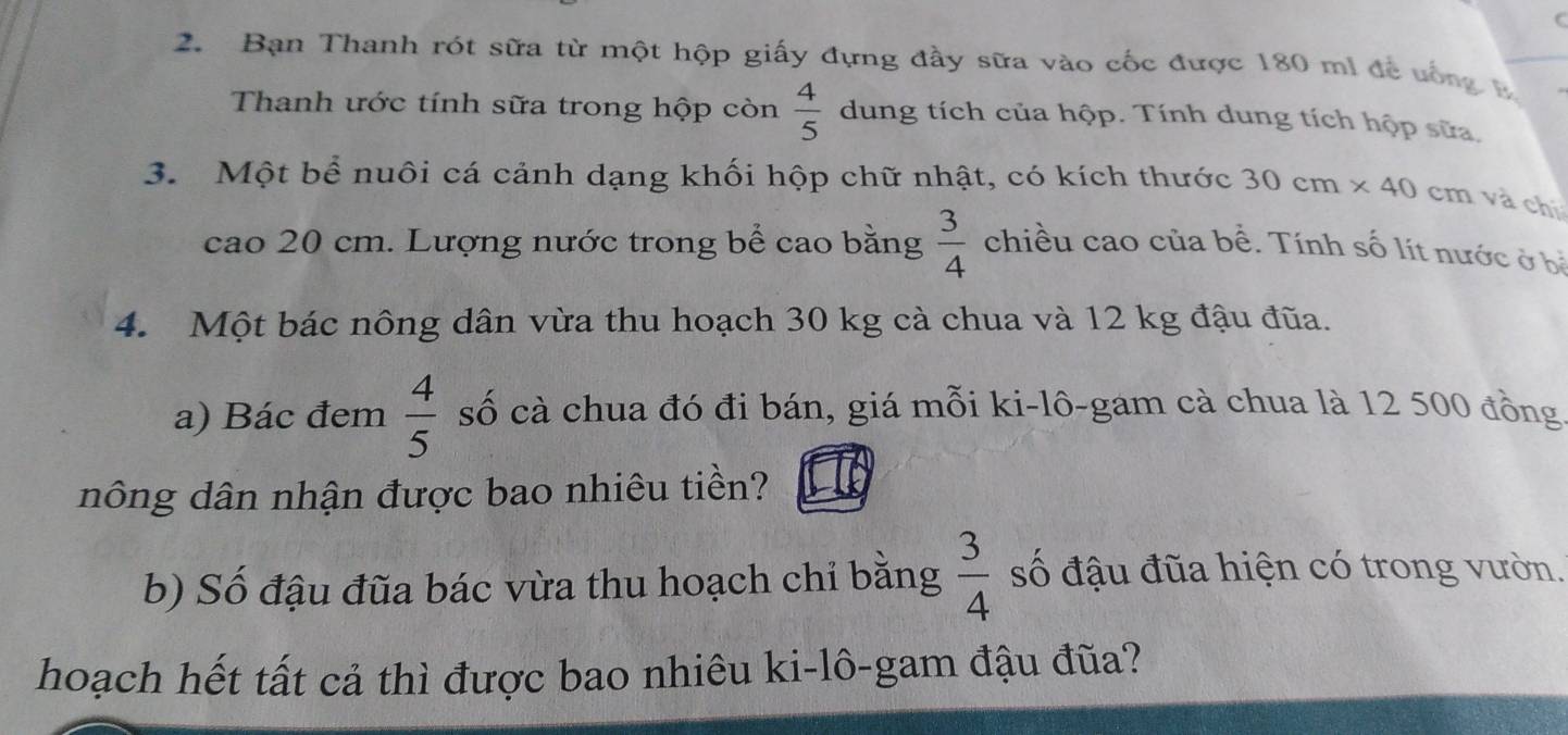 Bạn Thanh rót sữa từ một hộp giấy đựng đầy sữa vào cốc được 180 mi đề uống B 
Thanh ước tính sữa trong hộp còn  4/5  dung tích của hộp. Tính dung tích hộp sửa. 
3. Một bể nuôi cá cảnh dạng khối hộp chữ nhật, có kích thước 30cm* 40 cm và chí 
cao 20 cm. Lượng nước trong bể cao bằng  3/4  chiều cao của bể. Tính số lít nước ở bị 
4. Một bác nông dân vừa thu hoạch 30 kg cà chua và 12 kg đậu đũa. 
a) Bác đem  4/5  số cà chua đó đi bán, giá mỗi ki-lô-gam cà chua là 12 500 đồng 
nông dân nhận được bao nhiêu tiền? 
b) Số đậu đũa bác vừa thu hoạch chỉ bằng  3/4  số đậu đũa hiện có trong vườn. 
hoạch hết tất cả thì được bao nhiêu ki-lô-gam đậu đũa?