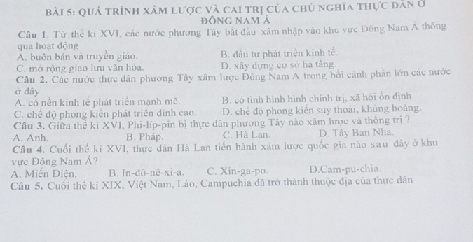 quá trình xâm lược và cai trị của chủ nghĩa thực dân ở
đỒNG Nam á
Câu 1. Từ thế kỉ XVI, các nước phương Tây bắt đầu xâm nhập vào khu vực Đông Nam Á thông
qua hoạt động
A. buôn bán và truyền giáo. B. đầu tư phát triển kinh tế.
C. mở rộng giao lưu văn hóa. D. xây dựng cơ sở hạ tầng.
Câu 2. Các nước thực dân phương Tây xâm lược Đông Nam Á trong bối cảnh phần lớn các nước
ở đây
A. có nền kinh tế phát triển mạnh mẽ. B. có tình hình hình chính trị, xã hội ồn định
C. chế độ phong kiến phát triển đinh cao. D. chế độ phong kiến suy thoái, khủng hoảng.
Câu 3. Giữa thể ki XVI, Phi-líp-pin bị thực dân phương Tây nào xâm lược và thống trị ?
A. Anh. B. Pháp. C. Hà Lan. D. Tây Ban Nha.
Câu 4. Cuối thế ki XVI, thực dân Hà Lan tiến hành xâm lược quốc gia nào sau đây ở khu
vực Đông Nam Á?
A. Miễn Điện. B. In-đô-nê-xi-a. C. Xin-ga-po. D.Cam-pu-chia.
Câu 5. Cuối thế kỉ XIX, Việt Nam, Lào, Campuchia đã trở thành thuộc địa của thực dân