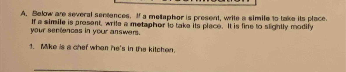 Below are several sentences. If a metaphor is present, write a simile to take its place. 
If a simile is present, write a metaphor to take its place. It is fine to slightly modify 
your sentences in your answers. 
1. Mike is a chef when he's in the kitchen.