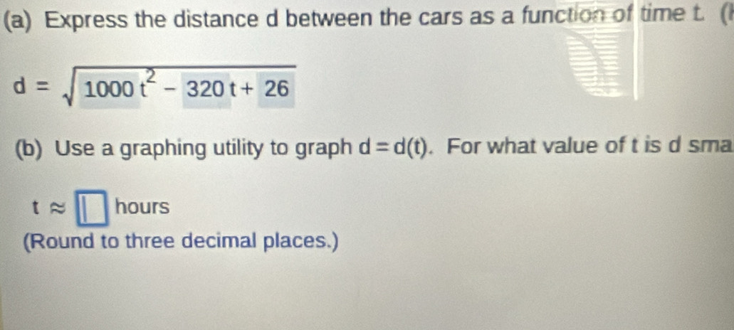 Express the distance d between the cars as a function of time t. (
d=sqrt(1000t^2-320t+26)
(b) Use a graphing utility to graph d=d(t). For what value of t is d sma
tapprox □ hours
(Round to three decimal places.)