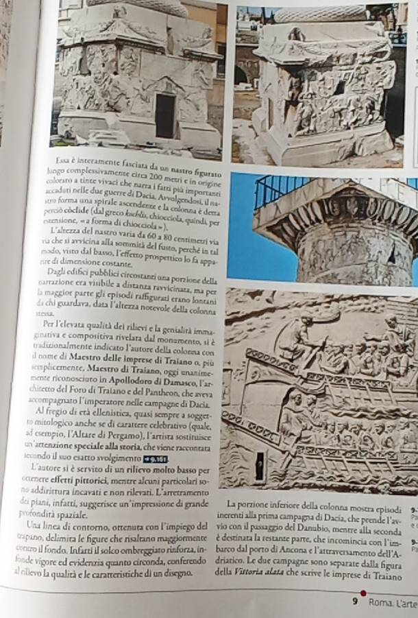 lungo complessivamente circa 200 metri e in origine
colorato a tinte vivaci che narra i farti pià importanti
accadati nelle due guerre dá Dacia, Asvolgendosi, il na
119 forma una spirale ascendenze e la colonna é dema
perció coclide (dal greco kachlo, chiocciola, quindi, per
ctensione, « a forma di chiocciola » ).
L'alrezza del nastró varia da 60 a 80 centímetrí via
ru che si arvicina alla sommitá del fusto, perché in tal
modo, visto dal basso, l'effetto prospettico lo fa appa
e e  i ensione costante
Dagli edifici pubblici circostanzi una porzione della
carrazione era visibile a distanza ravvicinata, ma per
la maggior parte gli episodí raffigurati erano lonrani
chi uardava, data l'altezza notevole della colonna
ifruse
Per l'elevata qualità del rilievi e la genialità imma
coativa e compositiva rivelara dal monamento, si é
tradizionalmente indicato l'autore della colonna con
nome di Maestro delle imprese di Traïano o, piú
semplicemente, Maestro di Traiano, oggi unanime-
mente riconosciuto in Apollodoro di Damasco, l'ar-
chitecro del Foro di Traiano e del Pantheon, che aveva
accompagnato l'imperatore nelle campagne di Dacia.
Al fregio di età ellenistica, quasi sempre a sogget
1o mitlógico anche se di carattere celebrativo (quale,
ad esempio, l'Altare di Pergamo), l'artista sostituisce
n artenzione speciale alla storía, che viene raccontata
secondo il suo esarto svolgimento e o 0
L'autore si è servito di un rilievo molto basso per
octere effettí pittorici, mentre alcuni particolari so-
no addirittura incavati e non rilevati. L'arretramento
La porzione inferiore della colonna mostra episodi
dei piani, infattí, suggerisce un'impressione di grande inerenti alla prima campagna di Dacía, che prende l'av-
profondità spaziale. vío con il passaggio del Danubio, mentre alla seconda
Una línea di contorno, ottenuta con l'ímpiego del
crapano, delimita le figure che risaltano maggiormente é destinara la restante parte, che incomincia con l'im-
contro il fondo. Infartí il solco ombreggiato rinforza, in- barço dal porto di Ancona e l'attraversamento dell'A-
fonde vigore ed evidenzía quanto circonda, conferendo driático. Le due campagne sono separate dalla figura
al tilievo la qualità e le caratteristiche di un disegno. della Vittoria alata che scrive le imprese di Traiano
9   Roma L'arte