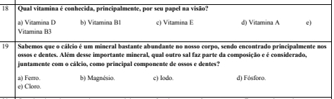 Qual vitamina é conhecida, principalmente, por seu papel na visão?
a) Vitamina D b) Vitamina B1 c) Vitamina E d) Vitamina A e)
Vitamina B3
19 Sabemos que o cálcio é um mineral bastante abundante no nosso corpo, sendo encontrado principalmente nos
ossos e dentes. Além desse importante mineral, qual outro sal faz parte da composição e é considerado,
juntamente com o cálcio, como principal componente de ossos e dentes?
a) Ferro. b) Magnésio. c) Iodo. d) Fósforo.
e) Cloro.