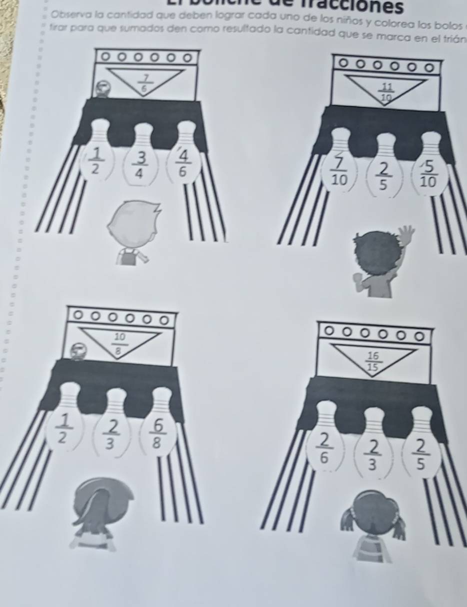 de fracciones 
Observa la cantidad que deben lograr cada uno de los niños y colorea los bolos 
tirar para que sumados den como resultado la cantidad que se marca en el trián 
。 ^
 7/6 
 11/10 
 1/2   3/4   4/6 
 7/10   2/5   5/10 
 10/8 
 16/15 
 1/2   2/3   6/8 
 2/6   2/3   2/5 