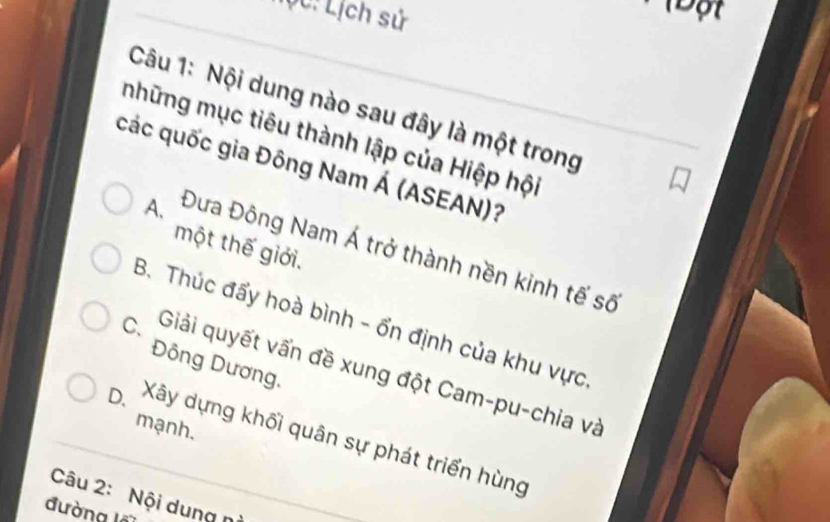 Tộc: Lịch sử
1Đột
Câu 1: Nội dung nào sau đây là một trong
những mục tiêu thành lập của Hiệp hội
các quốc gia Đông Nam Á (ASEAN)?
một thế giới.
A. Đưa Đông Nam Á trở thành nền kinh tế số
B. Thúc đẩy hoà bình - ổn định của khu vực
Đông Dương,
C. Giải quyết vấn đề xung đột Cam-pu-chia và
mạnh.
D. Xây dựng khối quân sự phát triển hùng
Câu 2: Nội dung n
đường l