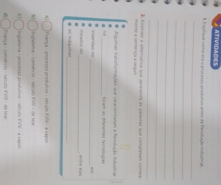 ATIVIDADES
1. Explique como era o processo produtivo antes da Revolução Industrial.
_
_
_
_
_
_
2. Assinale a alternativa que apresenta as palavras que completam correta-
mente a sentença a seguir.
Algumas transformações que caracterizaram a Revolução Industrial
na _foram as diferentes tecnologias
inseridas no
_em
meados do _, entre elas
as máquinas_
a) França - processo produtivo - século XVIII - a vapor.
b) Inglaterra - comércio - século XVII - de tear.
C) Inglaterra - processo produtivo - século XVIII - a vapor.
d) França - comércio - século XVIII - de tear.
