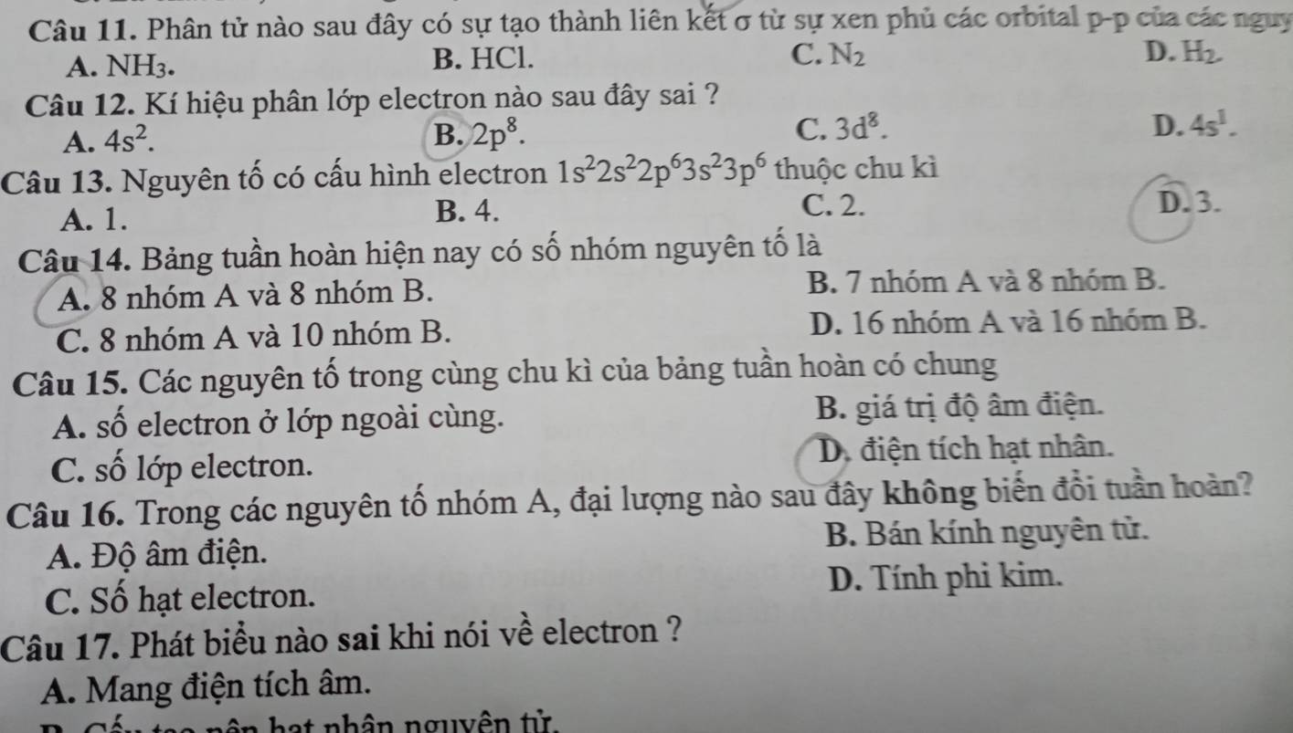 Phân tử nào sau đây có sự tạo thành liên kết σ từ sự xen phủ các orbital p -p của các nguy
A. NH3. B. HCl.
C. N_2 D. H_2. 
Câu 12. Kí hiệu phân lớp electron nào sau đây sai ?
A. 4s^2. B. 2p^8. C. 3d^8.
D. 4s^1. 
Câu 13. Nguyên tố có cấu hình electron 1s^22s^22p^63s^23p^6 thuộc chu kì
C. 2.
A. 1. B. 4. D. 3.
Câu 14. Bảng tuần hoàn hiện nay có số nhóm nguyên tố là
A. 8 nhóm A và 8 nhóm B. B. 7 nhóm A và 8 nhóm B.
C. 8 nhóm A và 10 nhóm B. D. 16 nhóm A và 16 nhóm B.
Câu 15. Các nguyên tố trong cùng chu kì của bảng tuần hoàn có chung
A. số electron ở lớp ngoài cùng. B. giá trị độ âm điện.
C. số lớp electron. D. điện tích hạt nhân.
Câu 16. Trong các nguyên tố nhóm A, đại lượng nào sau đây không biến đổi tuần hoàn?
A. Độ âm điện. B. Bán kính nguyên tử.
C. Số hạt electron. D. Tính phi kim.
Câu 17. Phát biểu nào sai khi nói về electron ?
A. Mang điện tích âm.
hat nhân nguyên tử