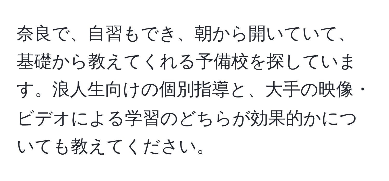 奈良で、自習もでき、朝から開いていて、基礎から教えてくれる予備校を探しています。浪人生向けの個別指導と、大手の映像・ビデオによる学習のどちらが効果的かについても教えてください。