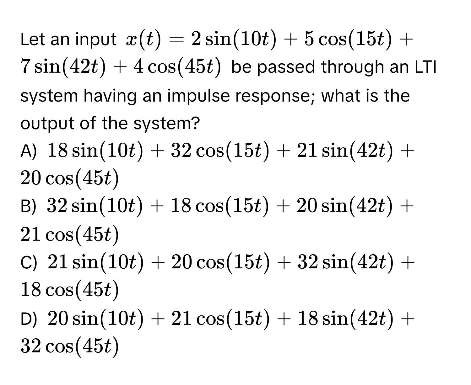 Let an input $x(t) = 2sin(10t) + 5cos(15t) + 7sin(42t) + 4cos(45t)$ be passed through an LTI system having an impulse response; what is the output of the system?

A) $18sin(10t) + 32cos(15t) + 21sin(42t) + 20cos(45t)$
B) $32sin(10t) + 18cos(15t) + 20sin(42t) + 21cos(45t)$
C) $21sin(10t) + 20cos(15t) + 32sin(42t) + 18cos(45t)$
D) $20sin(10t) + 21cos(15t) + 18sin(42t) + 32cos(45t)$