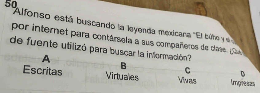 Alfonso está buscando la leyenda mexicana "El búho y el 
por internet para contársela a sus compañeros de clase. ¿ Qu
de fuente utilizó para buscar la información?
A
B
C
D
Escritas Virtuales Vivas Impresas