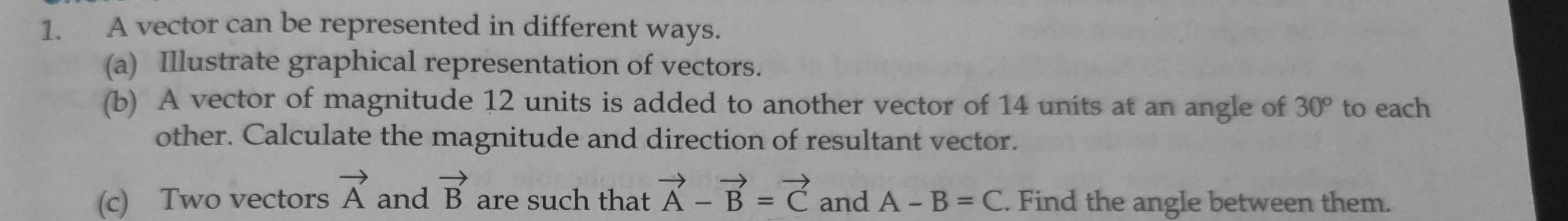 A vector can be represented in different ways. 
(a) Illustrate graphical representation of vectors. 
(b) A vector of magnitude 12 units is added to another vector of 14 units at an angle of 30° to each 
other. Calculate the magnitude and direction of resultant vector. 
(c) Two vectors vector A and vector B are such that vector A-vector B=vector C and A-B=C. Find the angle between them.