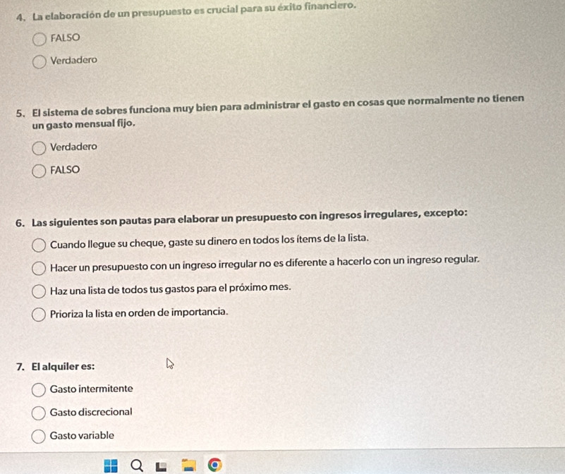 La elaboración de un presupuesto es crucial para su éxito financiero.
FALSO
Verdadero
5. El sistema de sobres funciona muy bien para administrar el gasto en cosas que normalmente no tienen
un gasto mensual fijo.
Verdadero
FALSO
6. Las siguientes son pautas para elaborar un presupuesto con ingresos irregulares, excepto:
Cuando llegue su cheque, gaste su dinero en todos los ítems de la lista.
Hacer un presupuesto con un ingreso irregular no es diferente a hacerlo con un ingreso regular.
Haz una lista de todos tus gastos para el próximo mes.
Prioriza la lista en orden de importancia.
7. El alquiler es:
Gasto intermitente
Gasto discrecional
Gasto variable